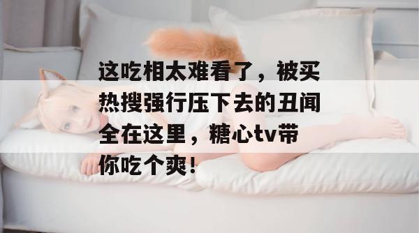 这吃相太难看了，被买热搜强行压下去的丑闻全在这里，糖心tv带你吃个爽！