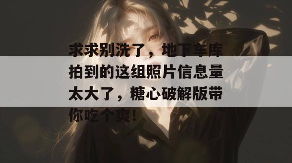 求求别洗了，地下车库拍到的这组照片信息量太大了，糖心破解版带你吃个爽！
