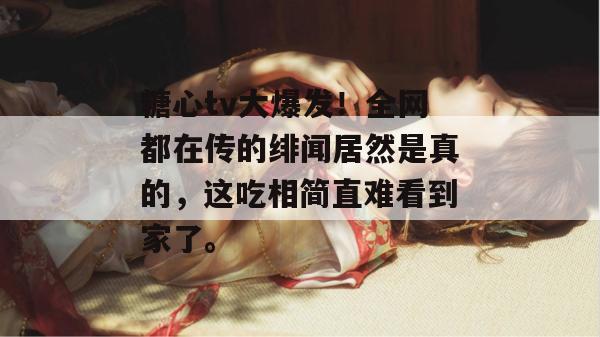 糖心tv大爆发！全网都在传的绯闻居然是真的，这吃相简直难看到家了。