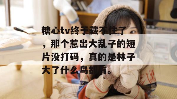 糖心tv终于藏不住了，那个惹出大乱子的短片没打码，真的是林子大了什么鸟都有。
