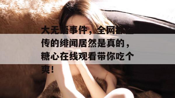大无语事件，全网都在传的绯闻居然是真的，糖心在线观看带你吃个爽！